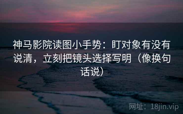 神马影院读图小手势：盯对象有没有说清，立刻把镜头选择写明（像换句话说）