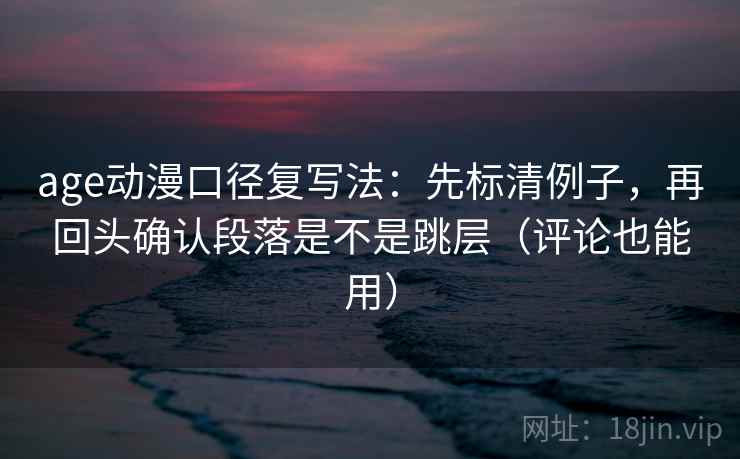 age动漫口径复写法：先标清例子，再回头确认段落是不是跳层（评论也能用）