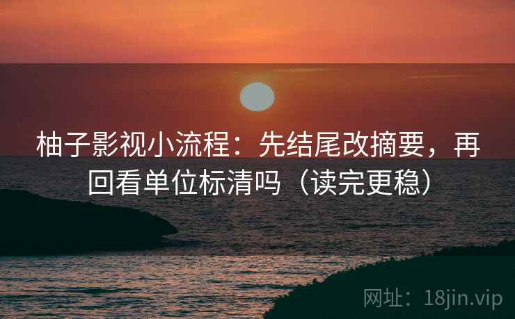 柚子影视小流程：先结尾改摘要，再回看单位标清吗（读完更稳）