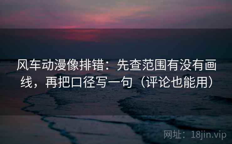 风车动漫像排错：先查范围有没有画线，再把口径写一句（评论也能用）