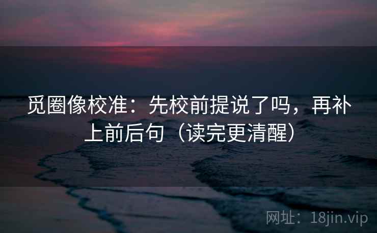 觅圈像校准：先校前提说了吗，再补上前后句（读完更清醒）