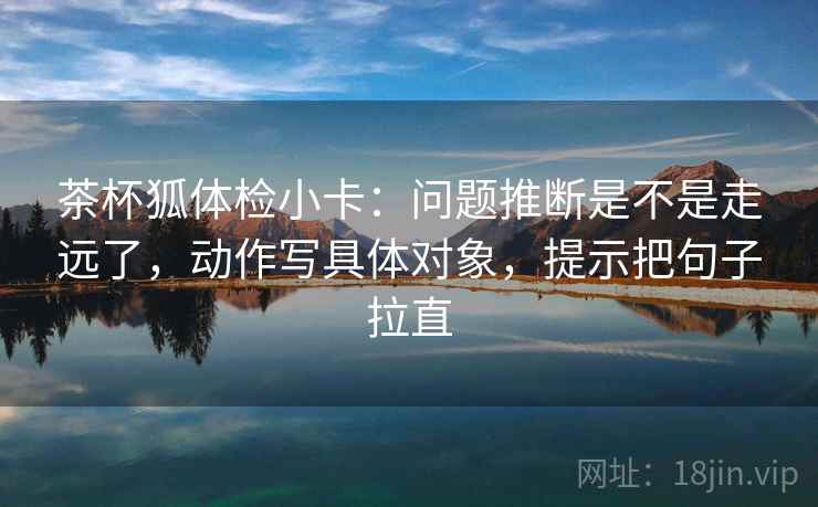 茶杯狐体检小卡：问题推断是不是走远了，动作写具体对象，提示把句子拉直