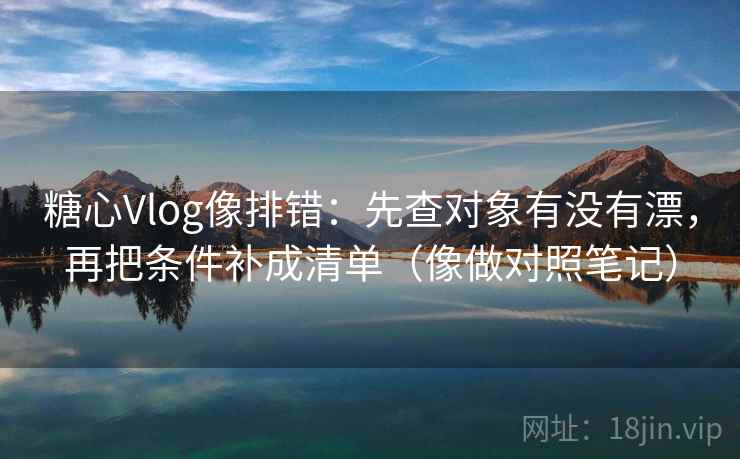 糖心Vlog像排错：先查对象有没有漂，再把条件补成清单（像做对照笔记）