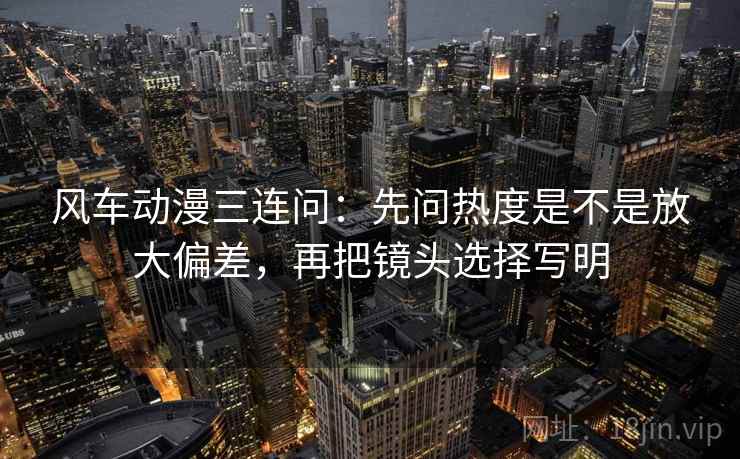 风车动漫三连问：先问热度是不是放大偏差，再把镜头选择写明