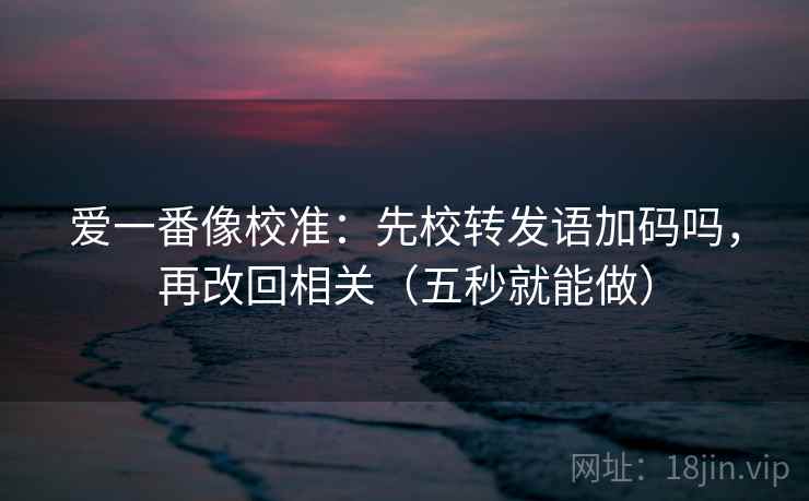 爱一番像校准：先校转发语加码吗，再改回相关（五秒就能做）