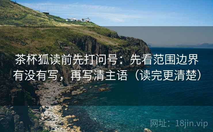 茶杯狐读前先打问号：先看范围边界有没有写，再写清主语（读完更清楚）
