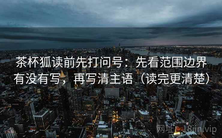 茶杯狐读前先打问号:先看范围边界有没有写,再写清主语(读完更清楚) 茶杯狐读前先打问号:先看范围边界有没有写,再写清主语(读完更清楚)