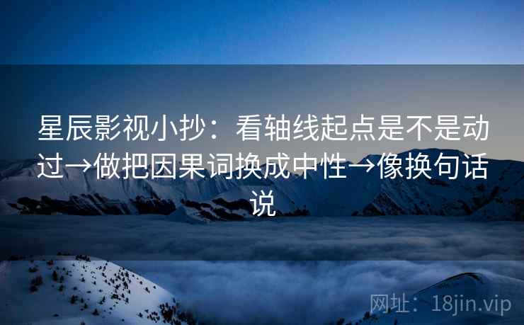 星辰影视小抄:看轴线起点是不是动过→做把因果词换成中性→像换句话说 星辰影视小抄:看轴线起点是不是动过→做把因果词换成中性→像换句话说