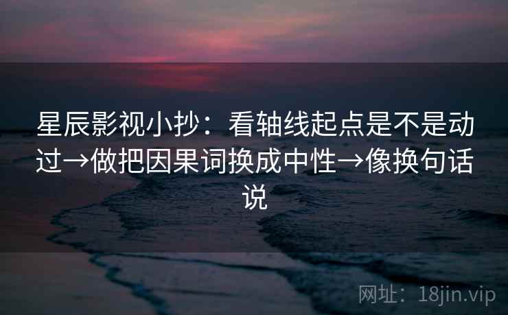 星辰影视小抄：看轴线起点是不是动过→做把因果词换成中性→像换句话说