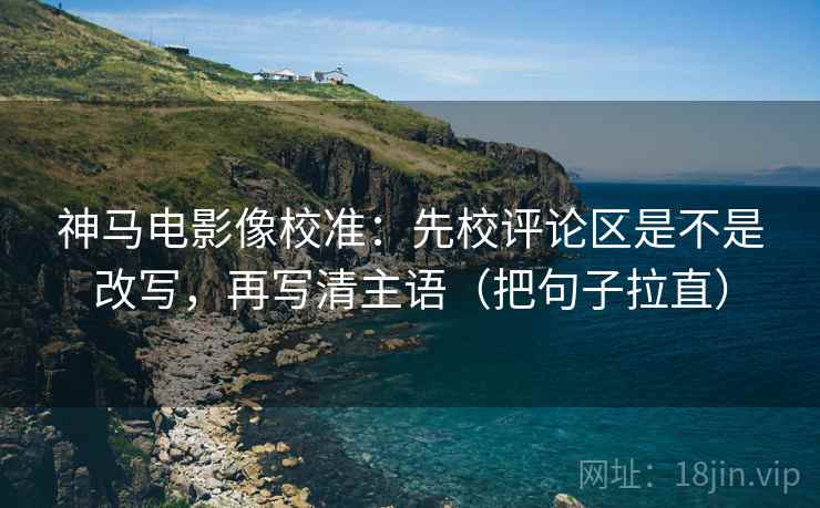 神马电影像校准：先校评论区是不是改写，再写清主语（把句子拉直）