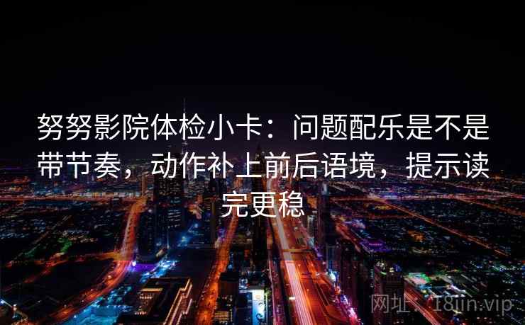 努努影院体检小卡：问题配乐是不是带节奏，动作补上前后语境，提示读完更稳
