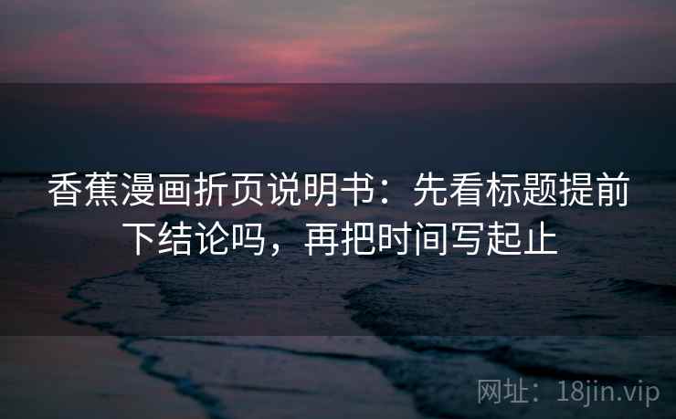 香蕉漫画折页说明书:先看标题提前下结论吗,再把时间写起止 香蕉漫画折页说明书:先看标题提前下结论吗,再把时间写起止