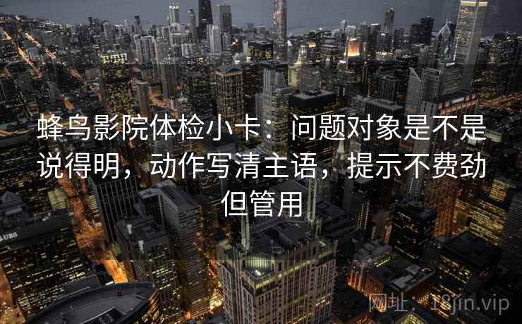 蜂鸟影院体检小卡：问题对象是不是说得明，动作写清主语，提示不费劲但管用