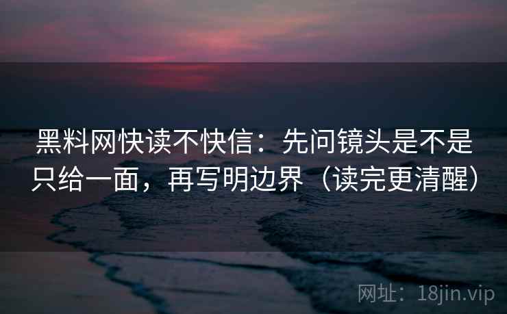 黑料网快读不快信：先问镜头是不是只给一面，再写明边界（读完更清醒）