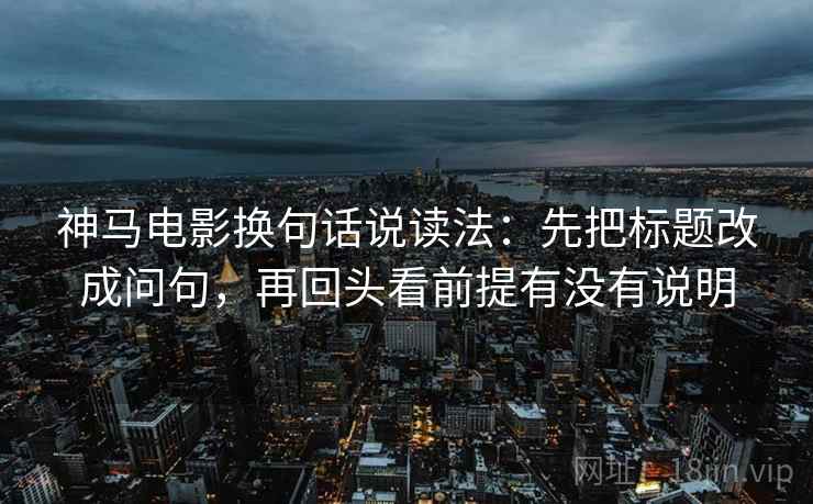 神马电影换句话说读法:先把标题改成问句,再回头看前提有没有说明 神马电影换句话说读法:先把标题改成问句,再回头看前提有没有说明