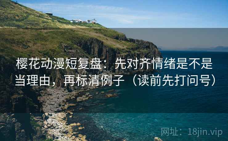 樱花动漫短复盘：先对齐情绪是不是当理由，再标清例子（读前先打问号）