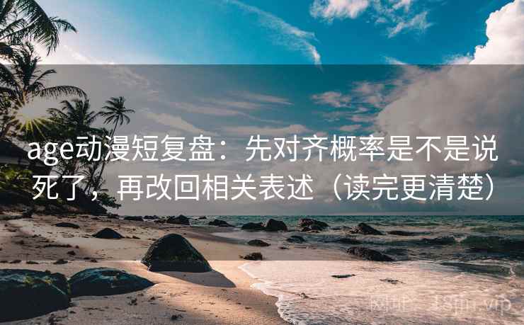 age动漫短复盘：先对齐概率是不是说死了，再改回相关表述（读完更清楚）