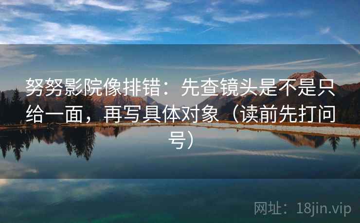 努努影院像排错:先查镜头是不是只给一面,再写具体对象(读前先打问号) 努努影院像排错:先查镜头是不是只给一面,再写具体对象(读前先打问号)