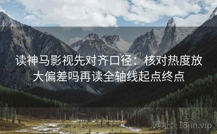 读神马影视先对齐口径:核对热度放大偏差吗再读全轴线起点终点 读神马影视先对齐口径:核对热度放大偏差吗再读全轴线起点终点