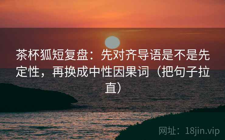 茶杯狐短复盘:先对齐导语是不是先定性,再换成中性因果词(把句子拉直) 茶杯狐短复盘:先对齐导语是不是先定性,再换成中性因果词(把句子拉直)