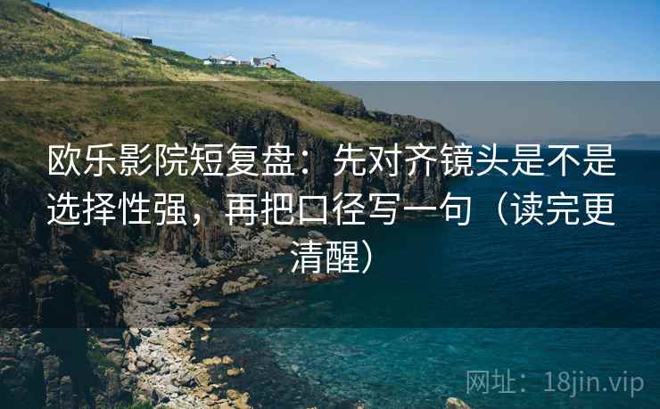 欧乐影院短复盘：先对齐镜头是不是选择性强，再把口径写一句（读完更清醒）