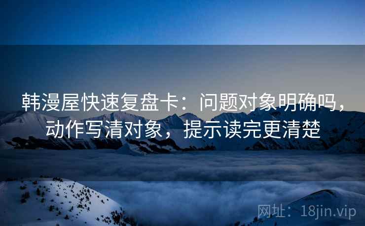 韩漫屋快速复盘卡:问题对象明确吗,动作写清对象,提示读完更清楚 韩漫屋快速复盘卡:问题对象明确吗,动作写清对象,提示读完更清楚
