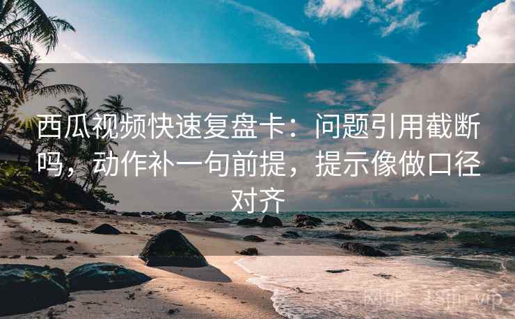 西瓜视频快速复盘卡：问题引用截断吗，动作补一句前提，提示像做口径对齐