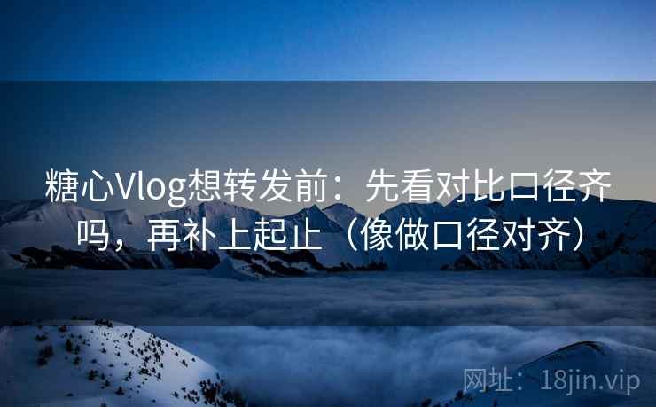 糖心Vlog想转发前:先看对比口径齐吗,再补上起止(像做口径对齐) 糖心Vlog想转发前:先看对比口径齐吗,再补上起止(像做口径对齐)