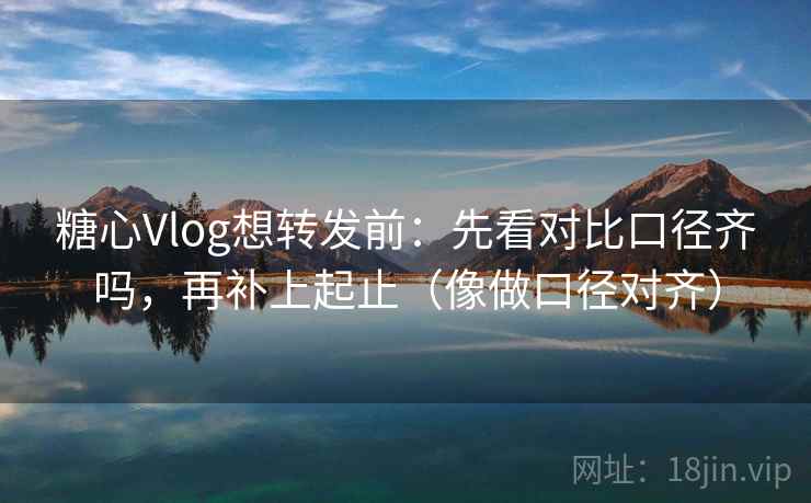 糖心Vlog想转发前：先看对比口径齐吗，再补上起止（像做口径对齐）