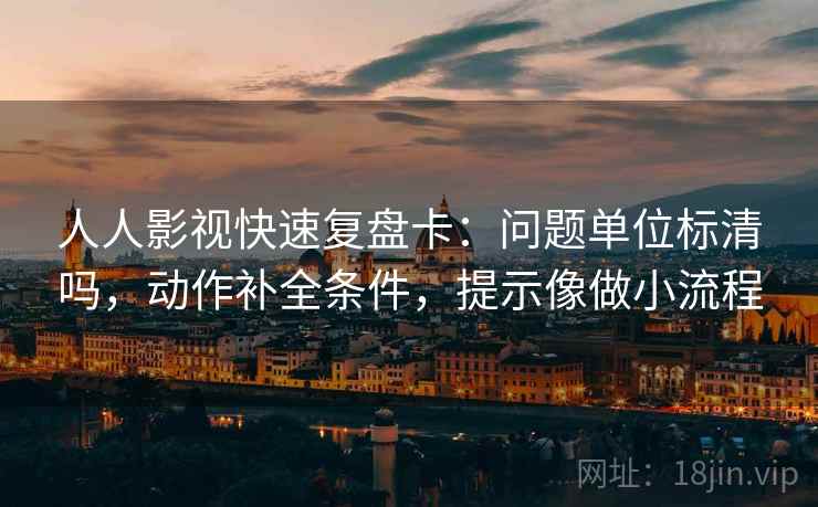 人人影视快速复盘卡：问题单位标清吗，动作补全条件，提示像做小流程
