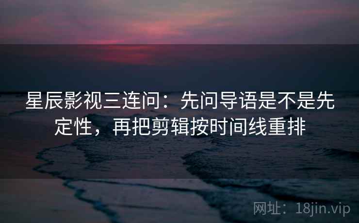 星辰影视三连问：先问导语是不是先定性，再把剪辑按时间线重排