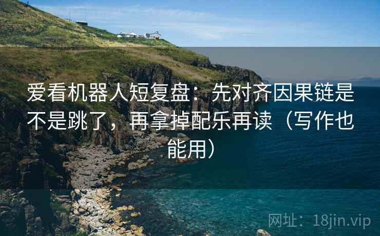 爱看机器人短复盘：先对齐因果链是不是跳了，再拿掉配乐再读（写作也能用）