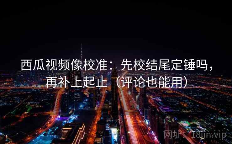 西瓜视频像校准：先校结尾定锤吗，再补上起止（评论也能用）