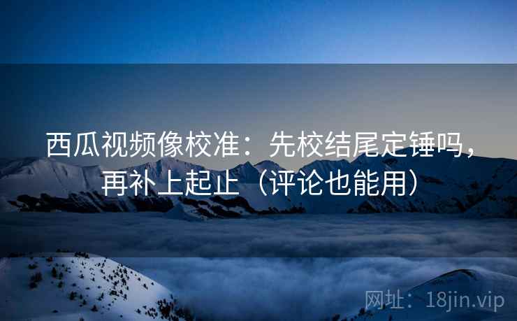 西瓜视频像校准:先校结尾定锤吗,再补上起止(评论也能用) 西瓜视频像校准:先校结尾定锤吗,再补上起止(评论也能用)