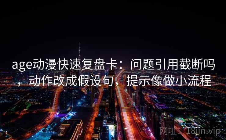 age动漫快速复盘卡：问题引用截断吗，动作改成假设句，提示像做小流程