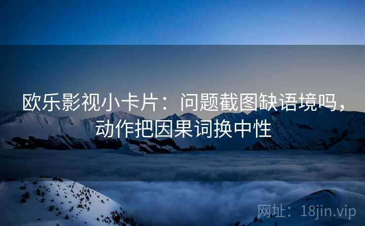欧乐影视小卡片：问题截图缺语境吗，动作把因果词换中性