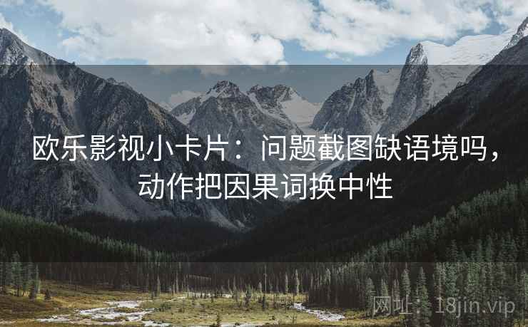 欧乐影视小卡片：问题截图缺语境吗，动作把因果词换中性