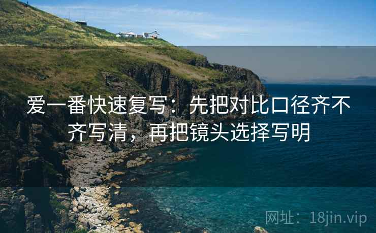 爱一番快速复写:先把对比口径齐不齐写清,再把镜头选择写明 爱一番快速复写:先把对比口径齐不齐写清,再把镜头选择写明