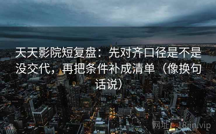 天天影院短复盘：先对齐口径是不是没交代，再把条件补成清单（像换句话说）