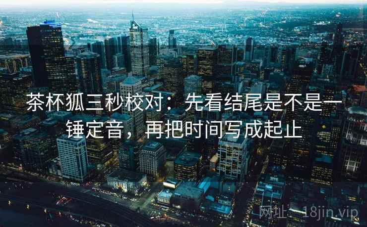 茶杯狐三秒校对:先看结尾是不是一锤定音,再把时间写成起止 茶杯狐三秒校对:先看结尾是不是一锤定音,再把时间写成起止