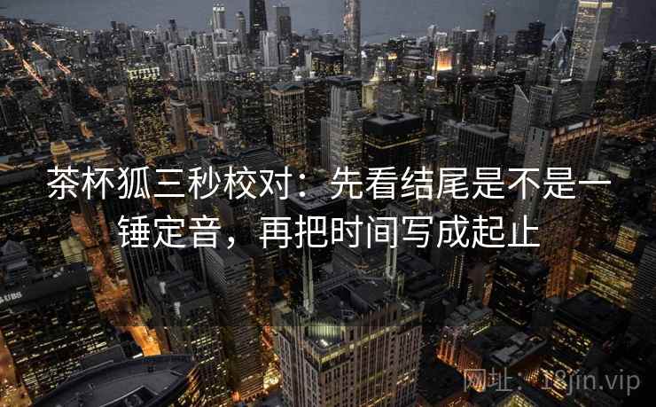 茶杯狐三秒校对：先看结尾是不是一锤定音，再把时间写成起止